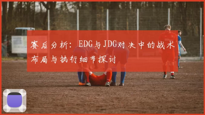 赛后分析：EDG与JDG对决中的战术布局与执行细节探讨