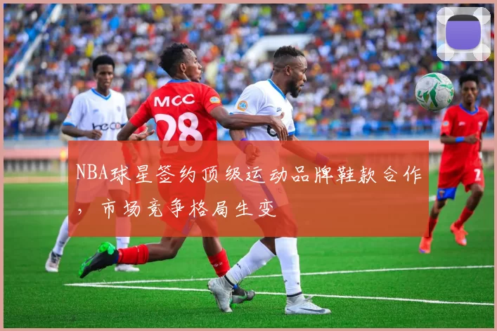 NBA球星签约顶级运动品牌鞋款合作，市场竞争格局生变