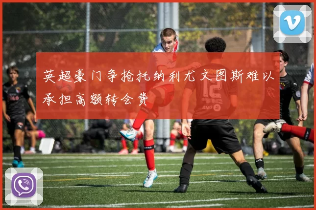 英超豪门争抢托纳利尤文图斯难以承担高额转会费