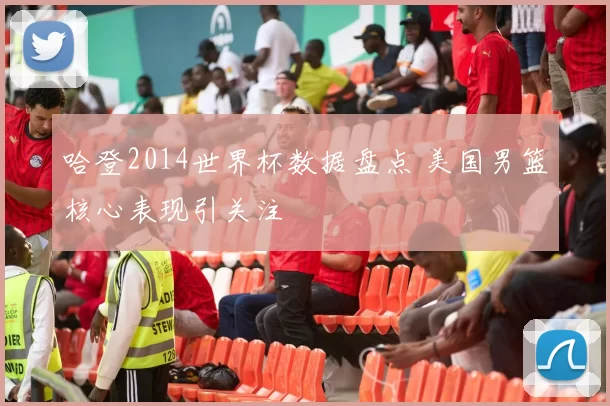 哈登2014世界杯数据盘点 美国男篮核心表现引关注