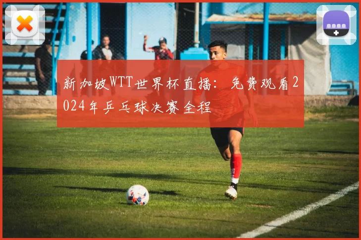 新加坡WTT世界杯直播：免费观看2024年乒乓球决赛全程