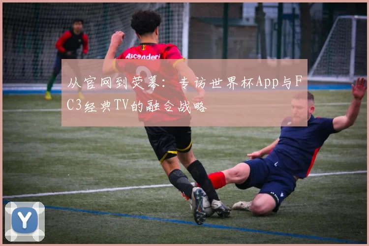 从官网到荧幕:专访世界杯App与FC3经典TV的融合战略