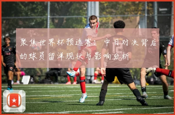 聚焦世界杯预选赛：中日对决背后的球员留洋现状与影响分析