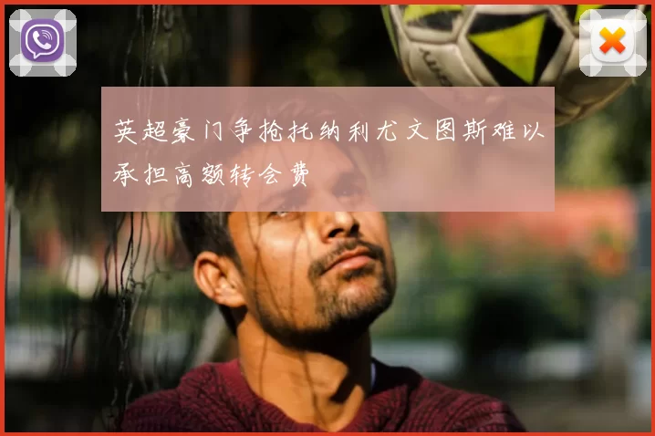英超豪门争抢托纳利尤文图斯难以承担高额转会费