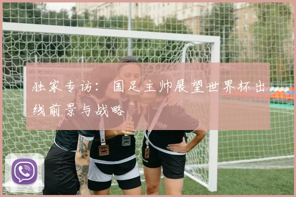 独家专访:国足主帅展望世界杯出线前景与战略