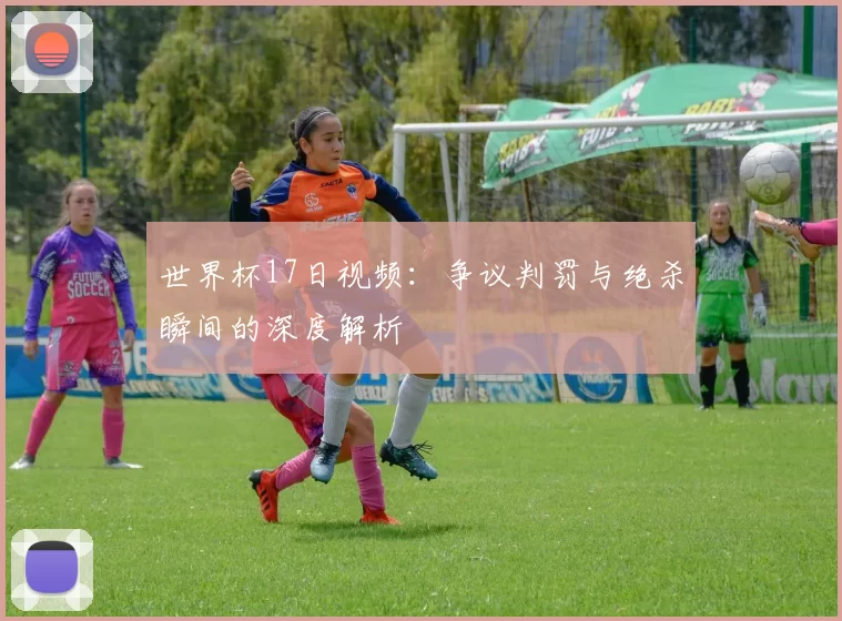 世界杯17日视频：争议判罚与绝杀瞬间的深度解析