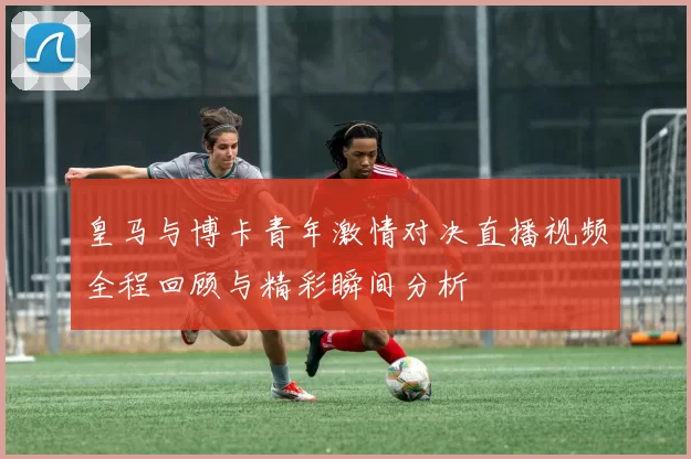 皇马与博卡青年激情对决直播视频全程回顾与精彩瞬间分析