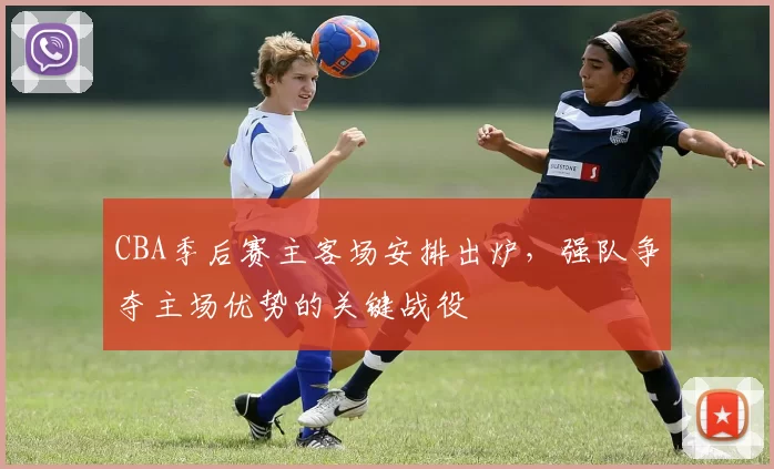 CBA季后赛主客场安排出炉，强队争夺主场优势的关键战役