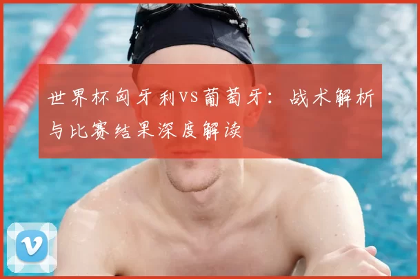 世界杯匈牙利vs葡萄牙：战术解析与比赛结果深度解读