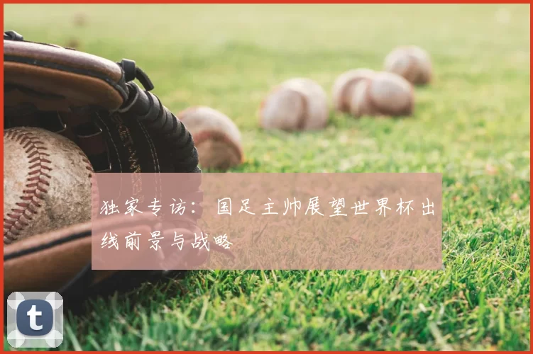独家专访:国足主帅展望世界杯出线前景与战略
