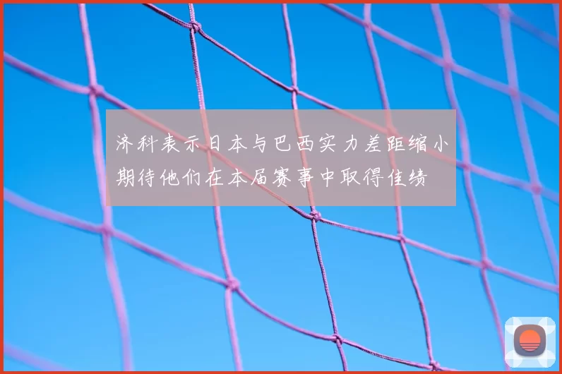 济科表示日本与巴西实力差距缩小期待他们在本届赛事中取得佳绩