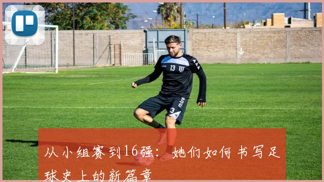 从小组赛到16强:她们如何书写足球史上的新篇章