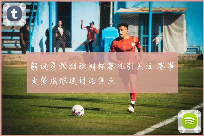 解说员预测欧洲杯赛况引关注 赛事走势成球迷讨论焦点