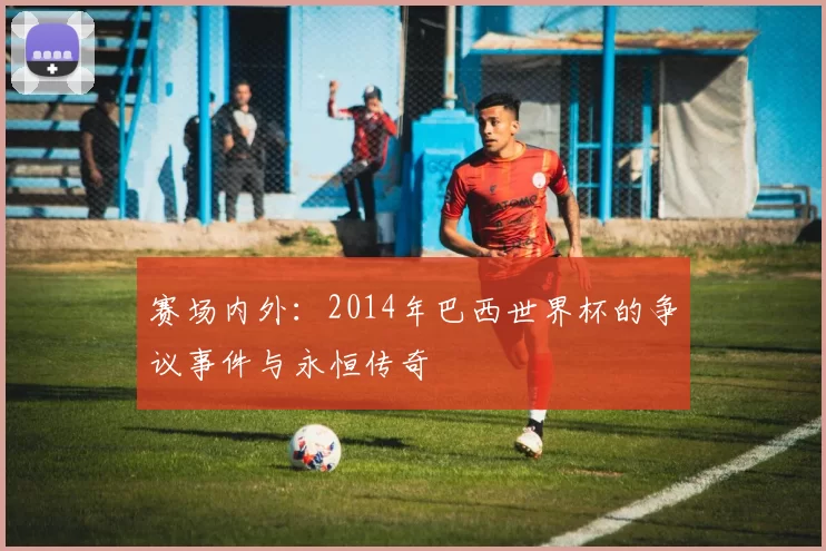 赛场内外：2014年巴西世界杯的争议事件与永恒传奇