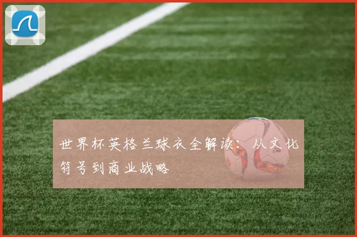 世界杯英格兰球衣全解读：从文化符号到商业战略
