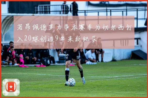 若昂佩德罗力争本赛季为切尔西打入20球创造9年来新纪录