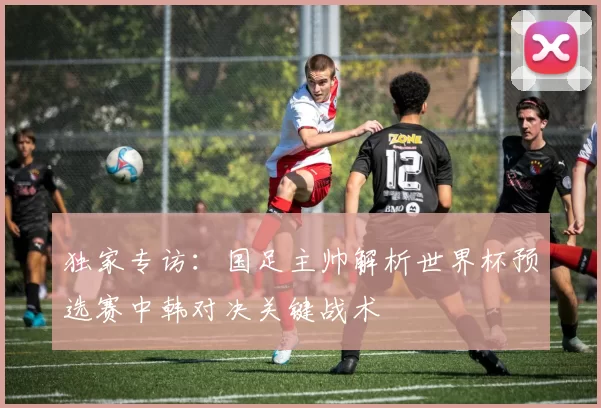 独家专访：国足主帅解析世界杯预选赛中韩对决关键战术