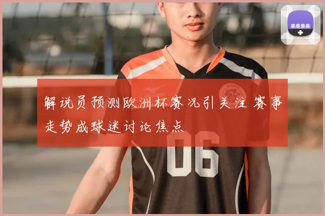 解说员预测欧洲杯赛况引关注 赛事走势成球迷讨论焦点