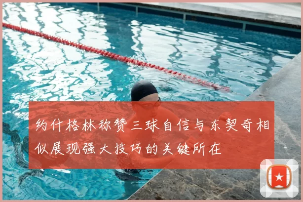 约什格林称赞三球自信与东契奇相似展现强大技巧的关键所在