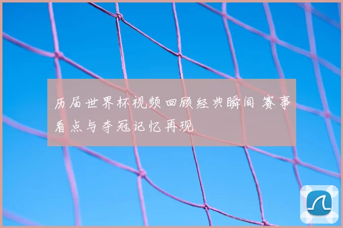 历届世界杯视频回顾经典瞬间 赛事看点与夺冠记忆再现