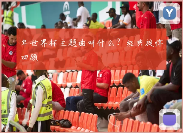 年世界杯主题曲叫什么?经典旋律回顾