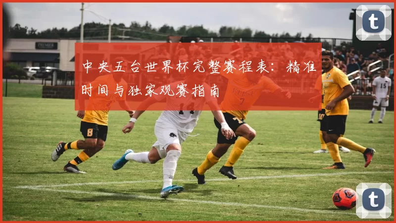 中央五台世界杯完整赛程表：精准时间与独家观赛指南