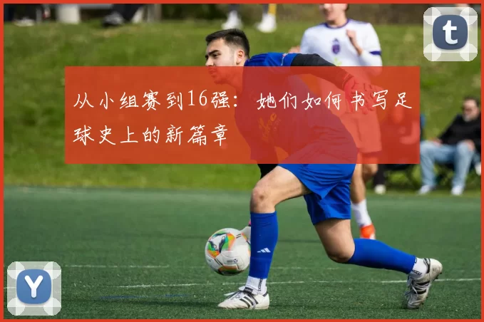 从小组赛到16强：她们如何书写足球史上的新篇章