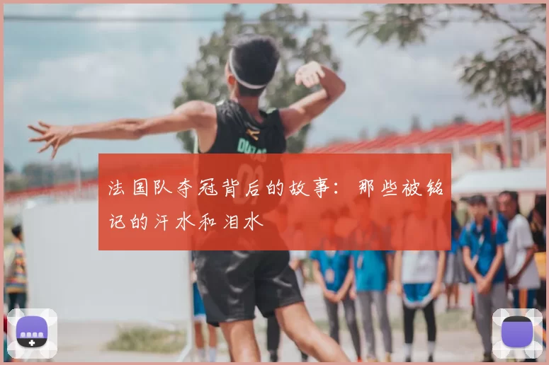 法国队夺冠背后的故事：那些被铭记的汗水和泪水