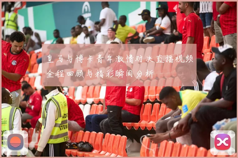 皇马与博卡青年激情对决直播视频全程回顾与精彩瞬间分析