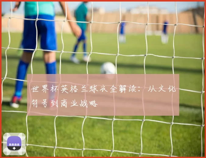 世界杯英格兰球衣全解读:从文化符号到商业战略