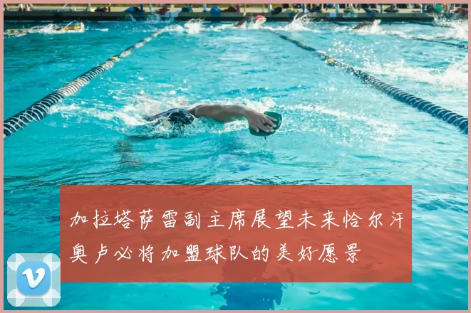 加拉塔萨雷副主席展望未来恰尔汗奥卢必将加盟球队的美好愿景