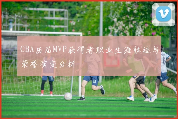 CBA历届MVP获得者职业生涯轨迹与荣誉演变分析
