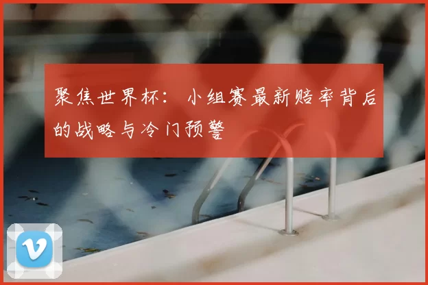 聚焦世界杯：小组赛最新赔率背后的战略与冷门预警
