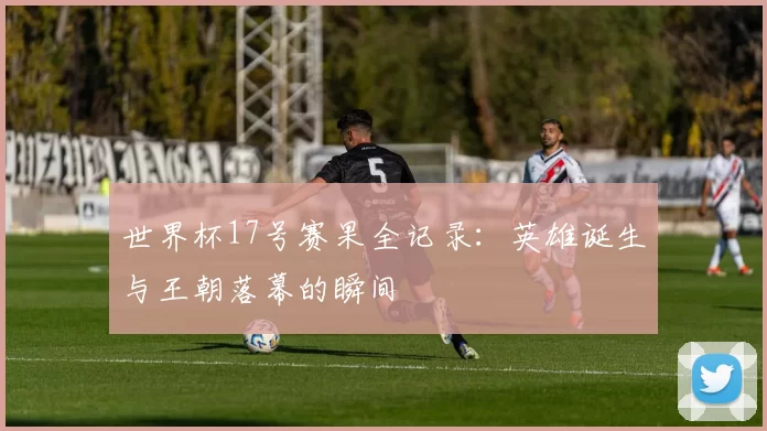 世界杯17号赛果全记录：英雄诞生与王朝落幕的瞬间