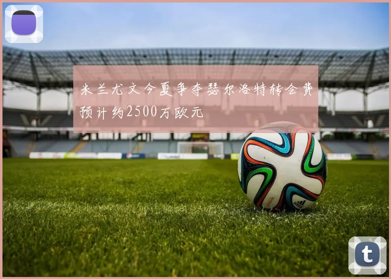 米兰尤文今夏争夺瑟尔洛特转会费预计约2500万欧元