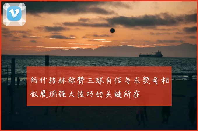 约什格林称赞三球自信与东契奇相似展现强大技巧的关键所在