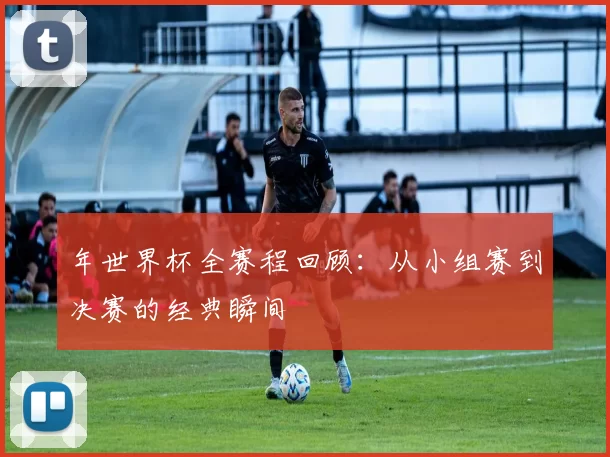 年世界杯全赛程回顾：从小组赛到决赛的经典瞬间